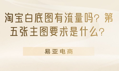 <b>淘宝白底图有流量吗？第五张主图要求是什么？</b>