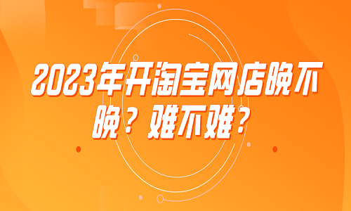 <b>2023年开淘宝网店晚不晚？难不难？</b>